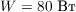 $W = 80\text{ Вт}$